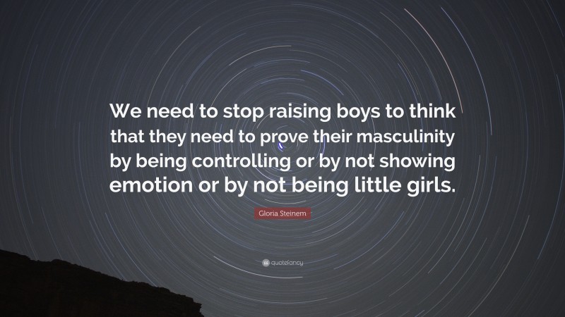 Gloria Steinem Quote: “We need to stop raising boys to think that they need to prove their masculinity by being controlling or by not showing emotion or by not being little girls.”