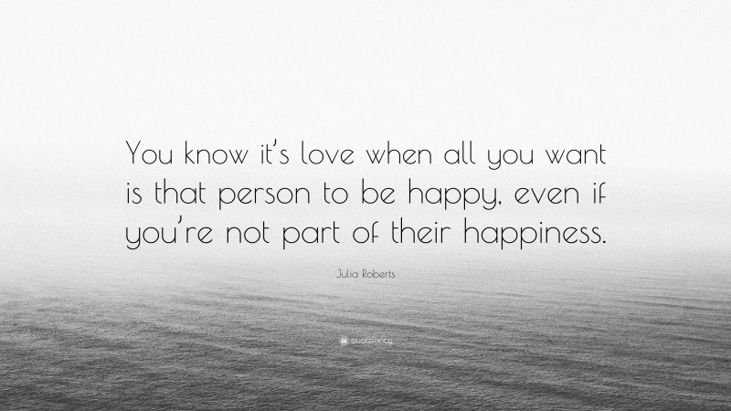 Julia Roberts Quote: “You know it’s love when all you want is that person to be happy, even if you’re not part of their happiness.”