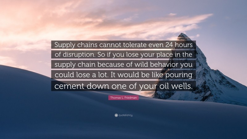 Thomas L. Friedman Quote: “Supply chains cannot tolerate even 24 hours of disruption. So if you lose your place in the supply chain because of wild behavior you could lose a lot. It would be like pouring cement down one of your oil wells.”