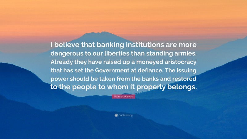 Thomas Jefferson Quote: “I believe that banking institutions are more dangerous to our liberties than standing armies. Already they have raised up a moneyed aristocracy that has set the Government at defiance. The issuing power should be taken from the banks and restored to the people to whom it properly belongs.”