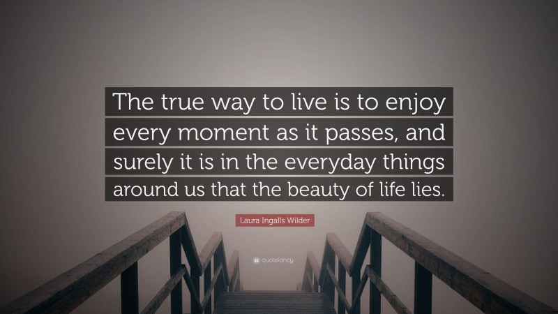 Laura Ingalls Wilder Quote: “The true way to live is to enjoy every moment as it passes, and surely it is in the everyday things around us that the beauty of life lies.”