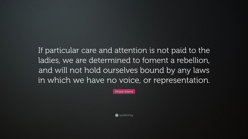 Abigail Adams Quote: “If particular care and attention is not paid to the ladies, we are determined to foment a rebellion, and will not hold ourselves bound by any laws in which we have no voice, or representation.”