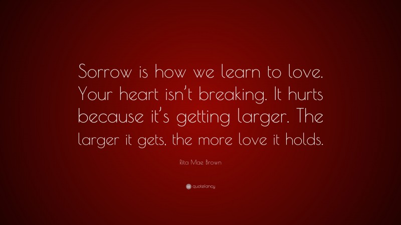 Rita Mae Brown Quote: “Sorrow is how we learn to love. Your heart isn’t breaking. It hurts because it’s getting larger. The larger it gets, the more love it holds.”