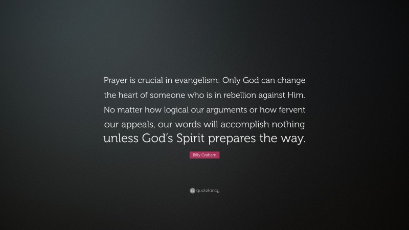 Billy Graham Quote: “Prayer is crucial in evangelism: Only God can change the heart of someone who is in rebellion against Him. No matter how logical our arguments or how fervent our appeals, our words will accomplish nothing unless God’s Spirit prepares the way.”