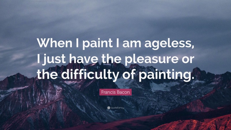 Francis Bacon Quote: “When I paint I am ageless, I just have the pleasure or the difficulty of painting.”
