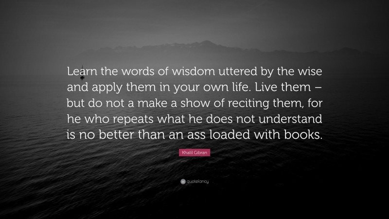 Khalil Gibran Quote: “Learn the words of wisdom uttered by the wise and apply them in your own life. Live them – but do not a make a show of reciting them, for he who repeats what he does not understand is no better than an ass loaded with books.”