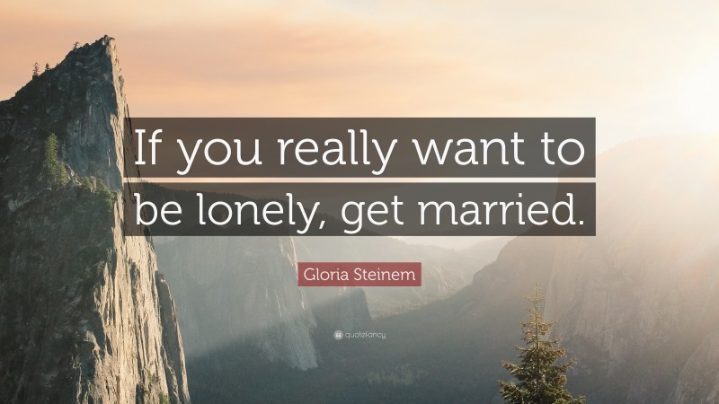 Gloria Steinem Quote: “If you really want to be lonely, get married.”