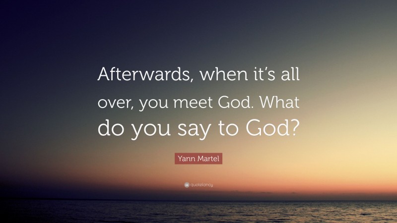 Yann Martel Quote: “Afterwards, when it’s all over, you meet God. What do you say to God?”
