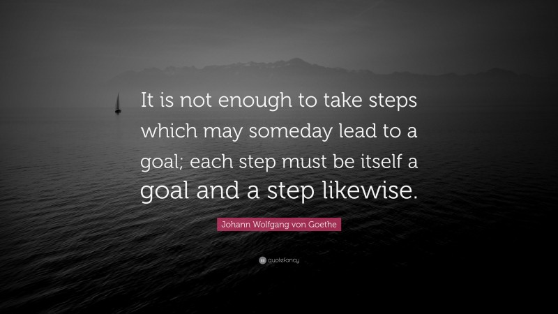 Johann Wolfgang von Goethe Quote: “It is not enough to take steps which may someday lead to a goal; each step must be itself a goal and a step likewise.”