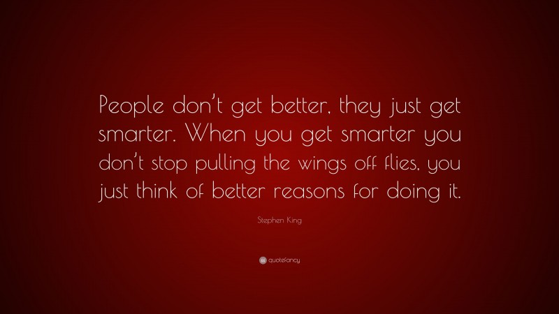 Stephen King Quote: “People don’t get better, they just get smarter. When you get smarter you don’t stop pulling the wings off flies, you just think of better reasons for doing it.”