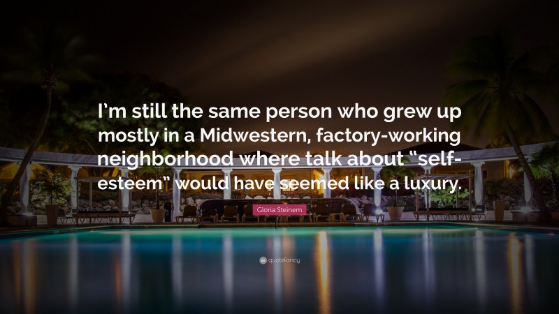 Gloria Steinem Quote: “I’m still the same person who grew up mostly in a Midwestern, factory-working neighborhood where talk about “self-esteem” would have seemed like a luxury.”