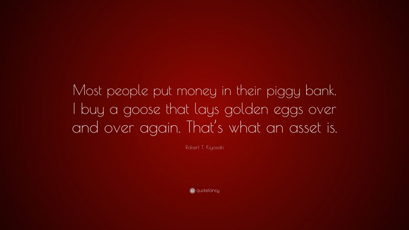 Robert T. Kiyosaki Quote: “Most people put money in their piggy bank. I buy a goose that lays golden eggs over and over again. That’s what an asset is.”