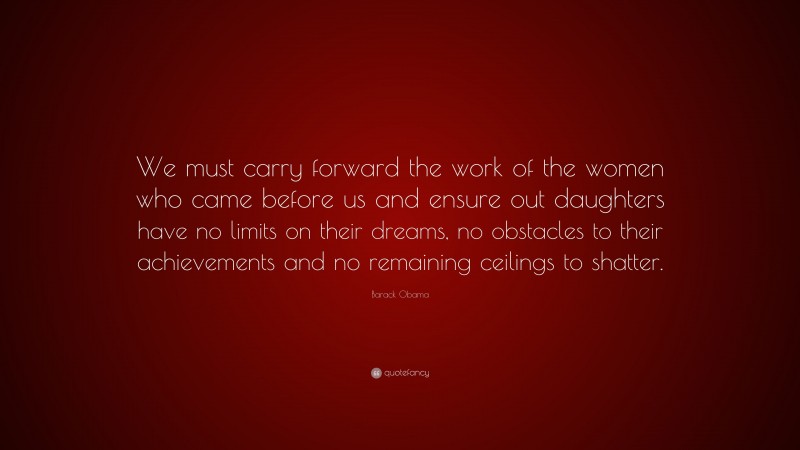 Barack Obama Quote: “We must carry forward the work of the women who came before us and ensure out daughters have no limits on their dreams, no obstacles to their achievements and no remaining ceilings to shatter.”