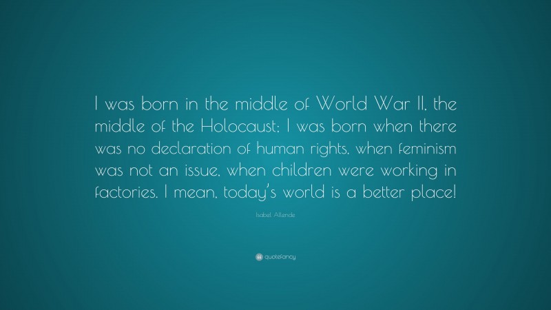 Isabel Allende Quote: “I was born in the middle of World War II, the middle of the Holocaust; I was born when there was no declaration of human rights, when feminism was not an issue, when children were working in factories. I mean, today’s world is a better place!”