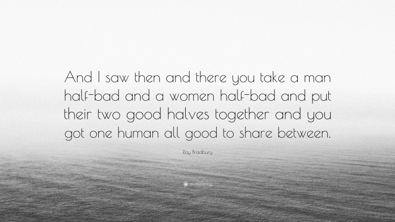 Ray Bradbury Quote: “And I saw then and there you take a man half-bad and a women half-bad and put their two good halves together and you got one human all good to share between.”