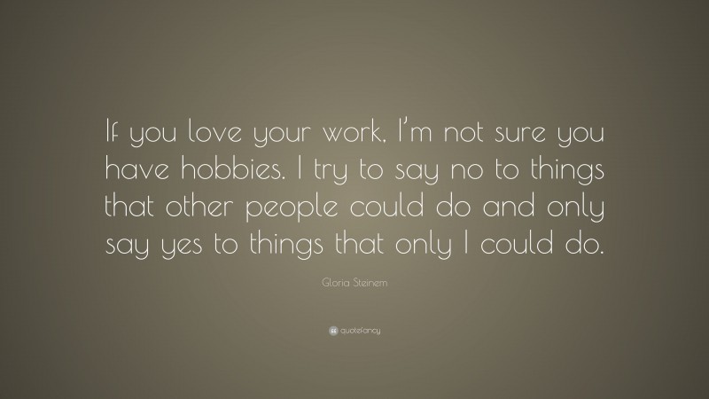 Gloria Steinem Quote: “If you love your work, I’m not sure you have hobbies. I try to say no to things that other people could do and only say yes to things that only I could do.”