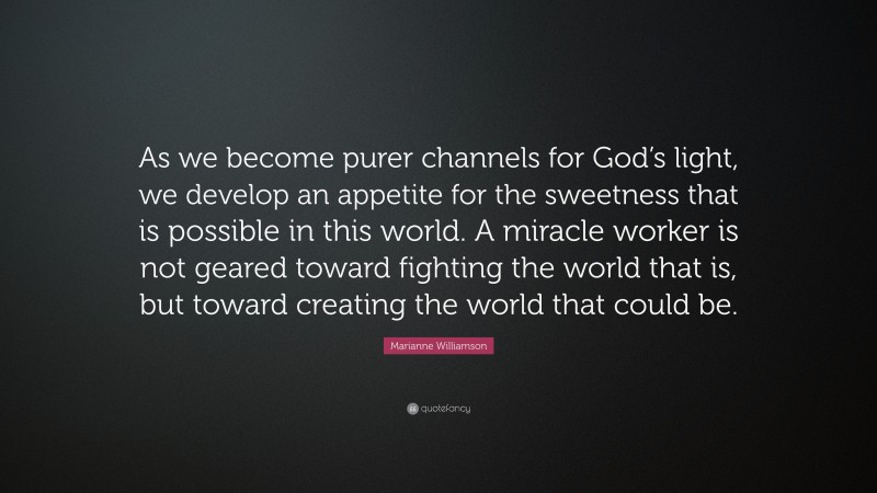 Marianne Williamson Quote: “As we become purer channels for God’s light, we develop an appetite for the sweetness that is possible in this world. A miracle worker is not geared toward fighting the world that is, but toward creating the world that could be.”