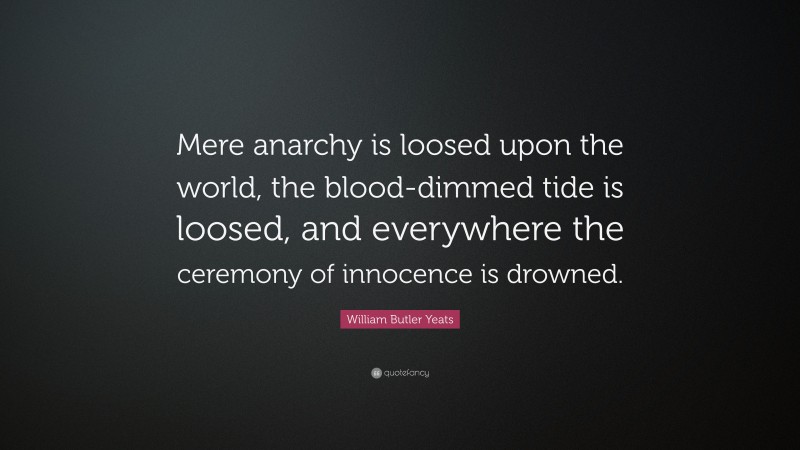 William Butler Yeats Quote: “Mere anarchy is loosed upon the world, the blood-dimmed tide is loosed, and everywhere the ceremony of innocence is drowned.”