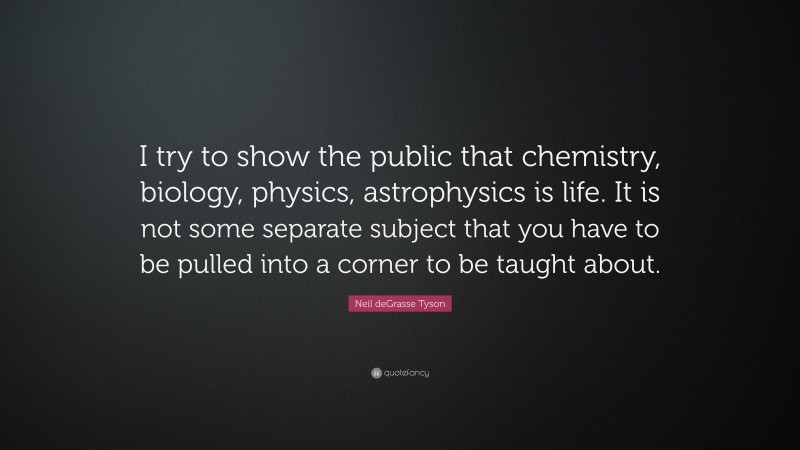 Neil deGrasse Tyson Quote: “I try to show the public that chemistry, biology, physics, astrophysics is life. It is not some separate subject that you have to be pulled into a corner to be taught about.”