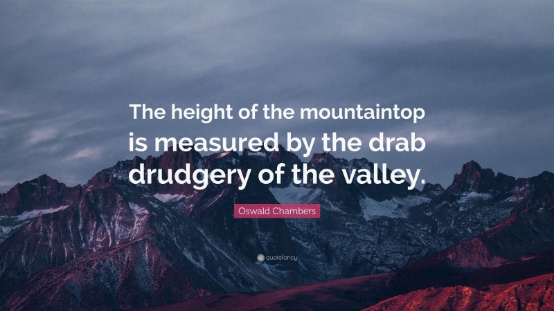 Oswald Chambers Quote: “The height of the mountaintop is measured by the drab drudgery of the valley.”