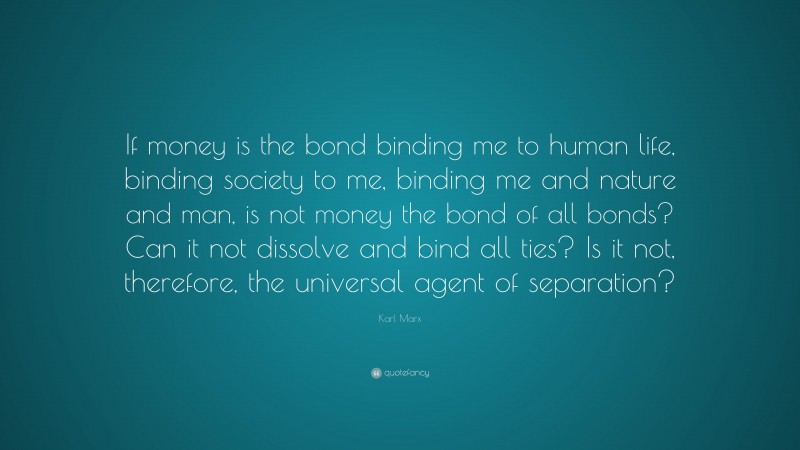 Karl Marx Quote: “If money is the bond binding me to human life, binding society to me, binding me and nature and man, is not money the bond of all bonds? Can it not dissolve and bind all ties? Is it not, therefore, the universal agent of separation?”