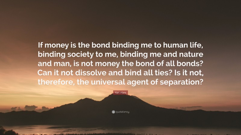 Karl Marx Quote: “If money is the bond binding me to human life, binding society to me, binding me and nature and man, is not money the bond of all bonds? Can it not dissolve and bind all ties? Is it not, therefore, the universal agent of separation?”