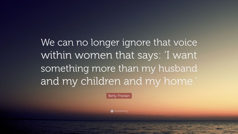 Betty Friedan Quote: “We can no longer ignore that voice within women that says: ‘I want something more than my husband and my children and my home.’”