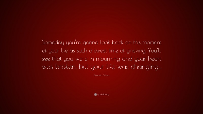 Elizabeth Gilbert Quote: “Someday you’re gonna look back on this moment of your life as such a sweet time of grieving. You’ll see that you were in mourning and your heart was broken, but your life was changing...”