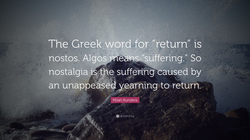 Milan Kundera Quote: “The Greek word for “return” is nostos. Algos means “suffering.” So nostalgia is the suffering caused by an unappeased yearning to return.”
