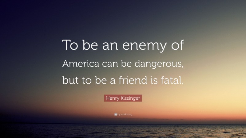 Henry Kissinger Quote: “To be an enemy of America can be dangerous, but to be a friend is fatal.”
