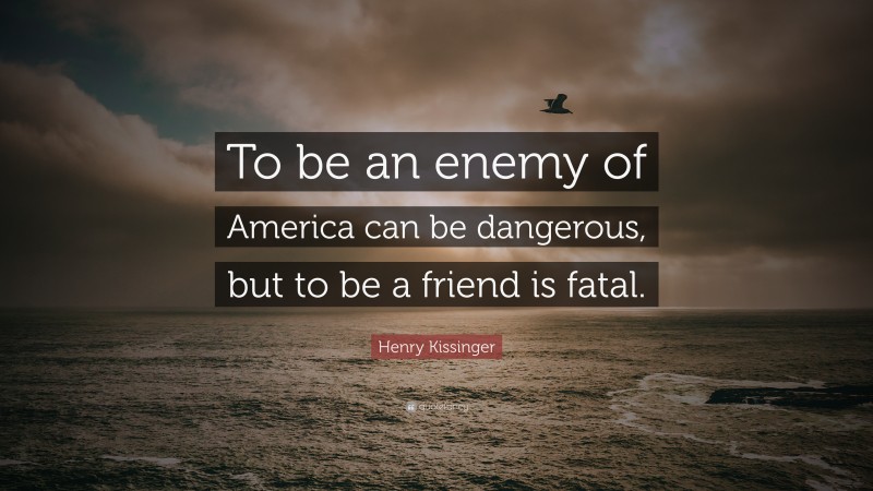 Henry Kissinger Quote: “To be an enemy of America can be dangerous, but to be a friend is fatal.”
