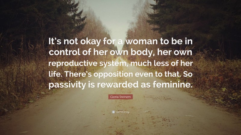 Gloria Steinem Quote: “It’s not okay for a woman to be in control of her own body, her own reproductive system, much less of her life. There’s opposition even to that. So passivity is rewarded as feminine.”