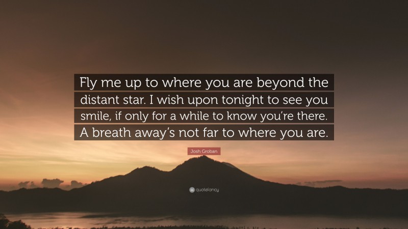 Josh Groban Quote: “Fly me up to where you are beyond the distant star. I wish upon tonight to see you smile, if only for a while to know you’re there. A breath away’s not far to where you are.”