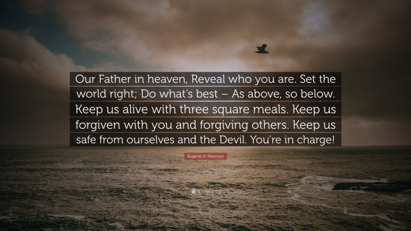 Eugene H. Peterson Quote: “Our Father in heaven, Reveal who you are. Set the world right; Do what’s best – As above, so below. Keep us alive with three square meals. Keep us forgiven with you and forgiving others. Keep us safe from ourselves and the Devil. You’re in charge!”