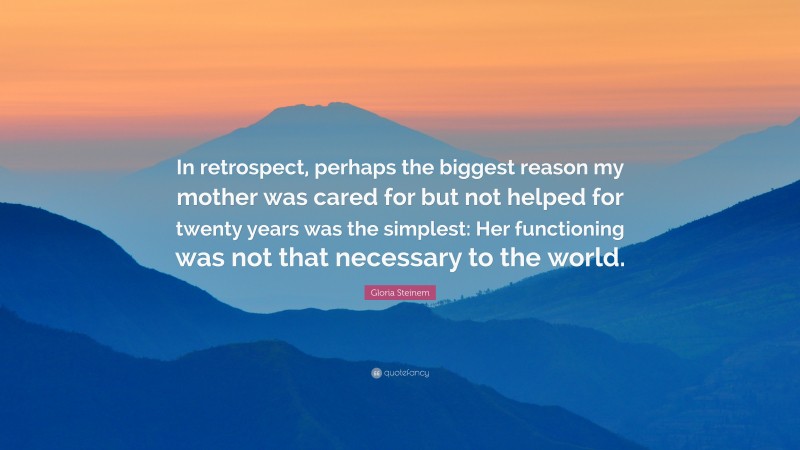 Gloria Steinem Quote: “In retrospect, perhaps the biggest reason my mother was cared for but not helped for twenty years was the simplest: Her functioning was not that necessary to the world.”