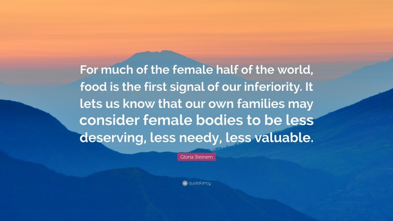 Gloria Steinem Quote: “For much of the female half of the world, food is the first signal of our inferiority. It lets us know that our own families may consider female bodies to be less deserving, less needy, less valuable.”