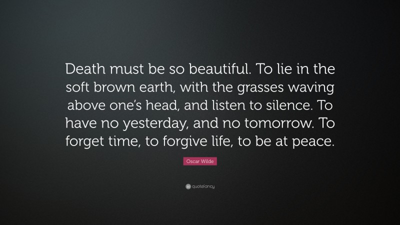 Oscar Wilde Quote: “Death must be so beautiful. To lie in the soft brown earth, with the grasses waving above one’s head, and listen to silence. To have no yesterday, and no tomorrow. To forget time, to forgive life, to be at peace.”