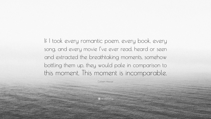 Colleen Hoover Quote: “If I took every romantic poem, every book, every song, and every movie I’ve ever read, heard or seen and extracted the breathtaking moments, somehow bottling them up, they would pale in comparison to this moment. This moment is incomparable.”