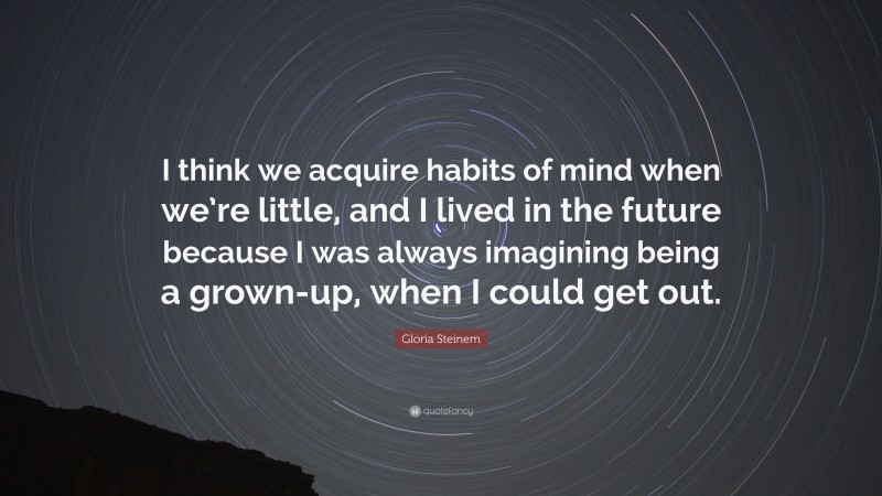 Gloria Steinem Quote: “I think we acquire habits of mind when we’re little, and I lived in the future because I was always imagining being a grown-up, when I could get out.”