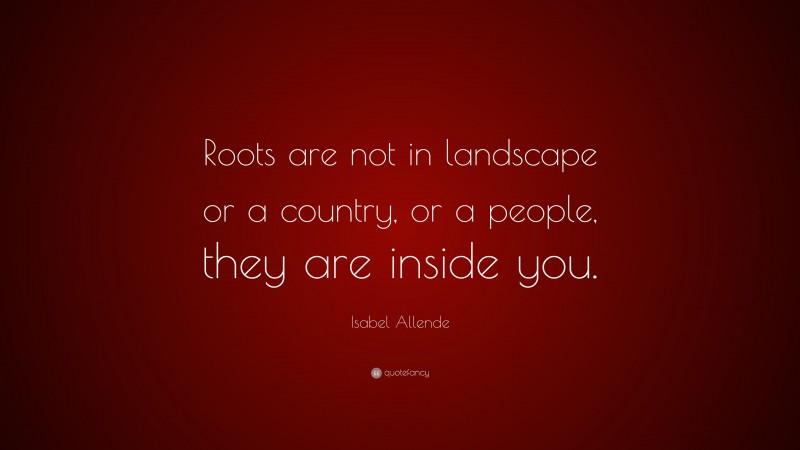 Isabel Allende Quote: “Roots are not in landscape or a country, or a people, they are inside you.”