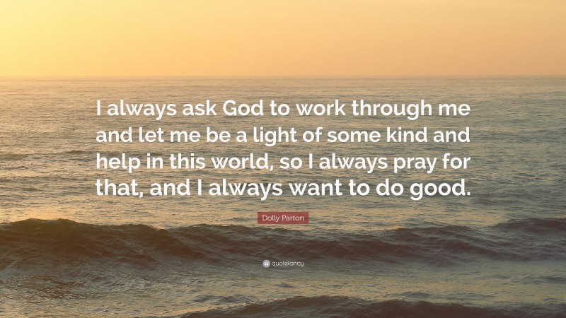 Dolly Parton Quote: “I always ask God to work through me and let me be a light of some kind and help in this world, so I always pray for that, and I always want to do good.”