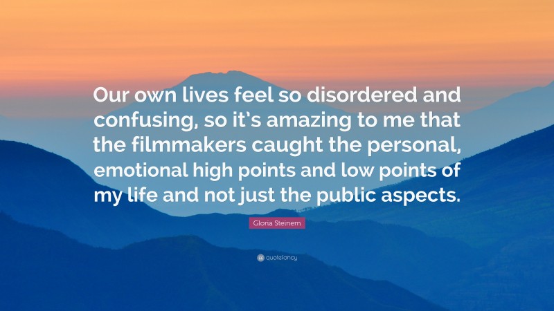 Gloria Steinem Quote: “Our own lives feel so disordered and confusing, so it’s amazing to me that the filmmakers caught the personal, emotional high points and low points of my life and not just the public aspects.”