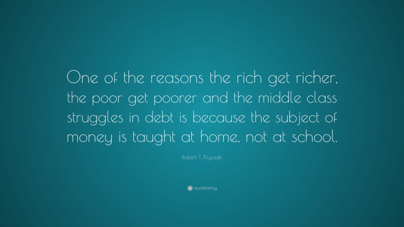 Robert T. Kiyosaki Quote: “One of the reasons the rich get richer, the poor get poorer and the middle class struggles in debt is because the subject of money is taught at home, not at school.”