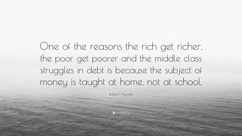 Robert T. Kiyosaki Quote: “One of the reasons the rich get richer, the poor get poorer and the middle class struggles in debt is because the subject of money is taught at home, not at school.”
