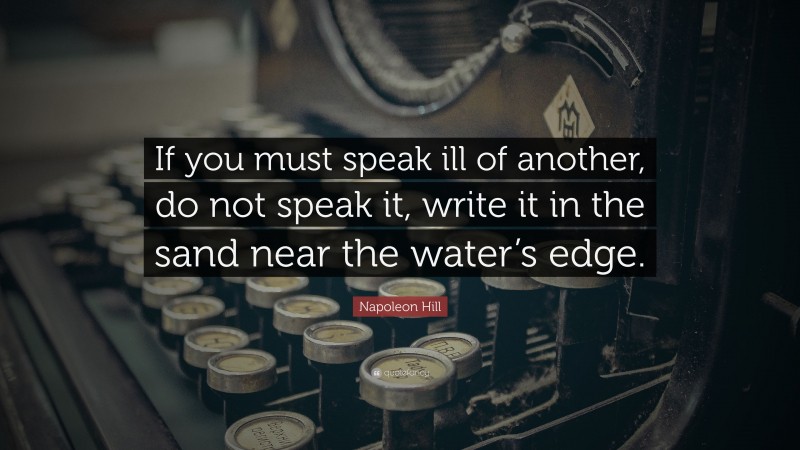Napoleon Hill Quote: “If you must speak ill of another, do not speak it, write it in the sand near the water’s edge.”