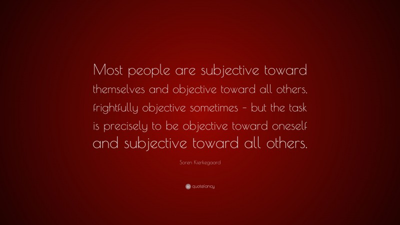 Soren Kierkegaard Quote: “Most people are subjective toward themselves and objective toward all others, frightfully objective sometimes – but the task is precisely to be objective toward oneself and subjective toward all others.”