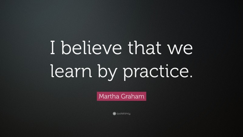 Martha Graham Quote: “I believe that we learn by practice.”