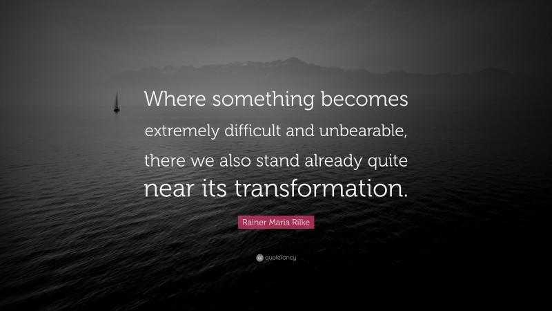 Rainer Maria Rilke Quote: “Where something becomes extremely difficult and unbearable, there we also stand already quite near its transformation.”