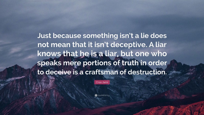 Criss Jami Quote: “Just because something isn’t a lie does not mean that it isn’t deceptive. A liar knows that he is a liar, but one who speaks mere portions of truth in order to deceive is a craftsman of destruction.”