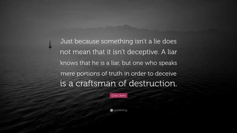 Criss Jami Quote: “Just because something isn’t a lie does not mean that it isn’t deceptive. A liar knows that he is a liar, but one who speaks mere portions of truth in order to deceive is a craftsman of destruction.”